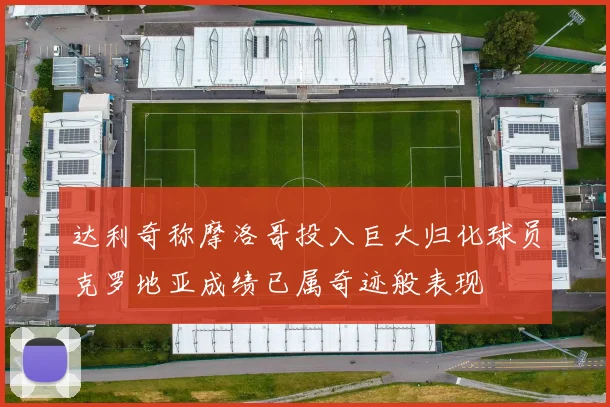 达利奇称摩洛哥投入巨大归化球员克罗地亚成绩已属奇迹般表现