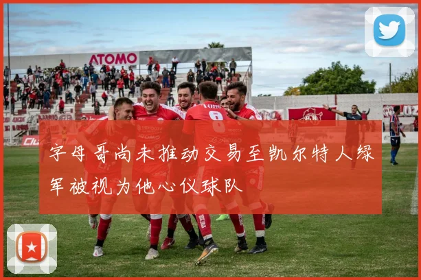 字母哥尚未推动交易至凯尔特人绿军被视为他心仪球队