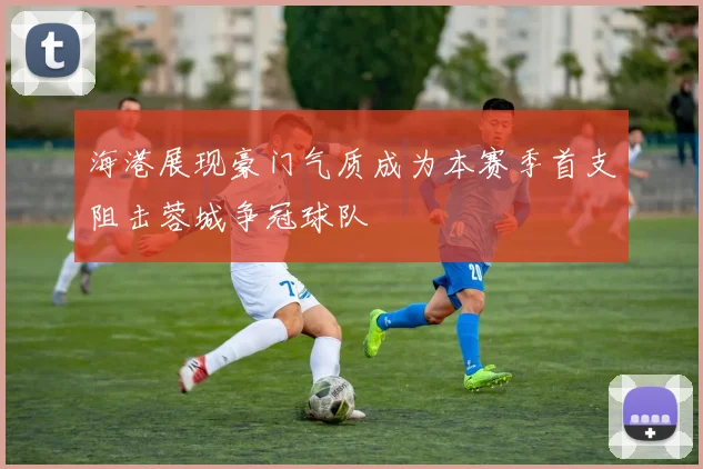 海港展现豪门气质成为本赛季首支阻击蓉城争冠球队