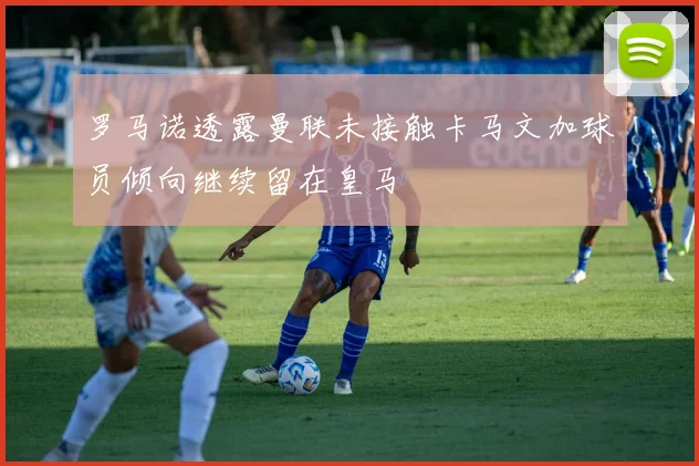 罗马诺透露曼联未接触卡马文加球员倾向继续留在皇马