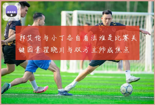 郭艾伦与小丁各自看法谁是比赛关键因素翟晓川与双方主帅成焦点