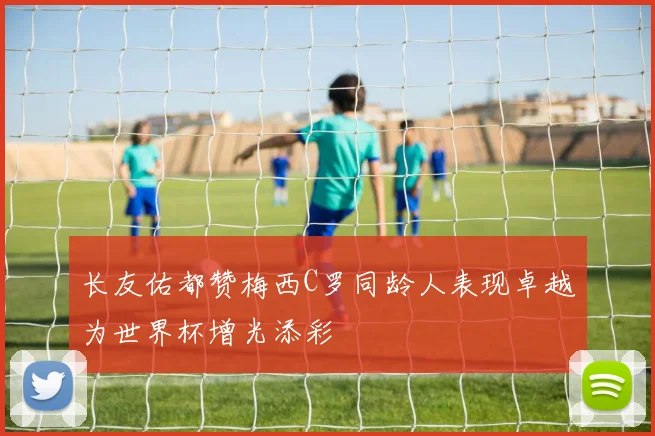 长友佑都赞梅西C罗同龄人表现卓越为世界杯增光添彩
