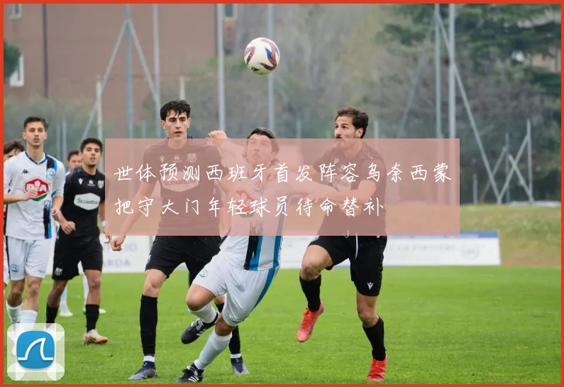 世体预测西班牙首发阵容乌奈西蒙把守大门年轻球员待命替补