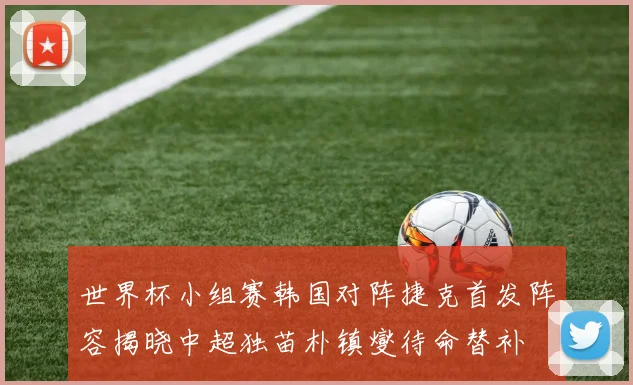 世界杯小组赛韩国对阵捷克首发阵容揭晓中超独苗朴镇燮待命替补