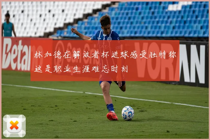 林加德在解放者杯进球感受独特称这是职业生涯难忘时刻