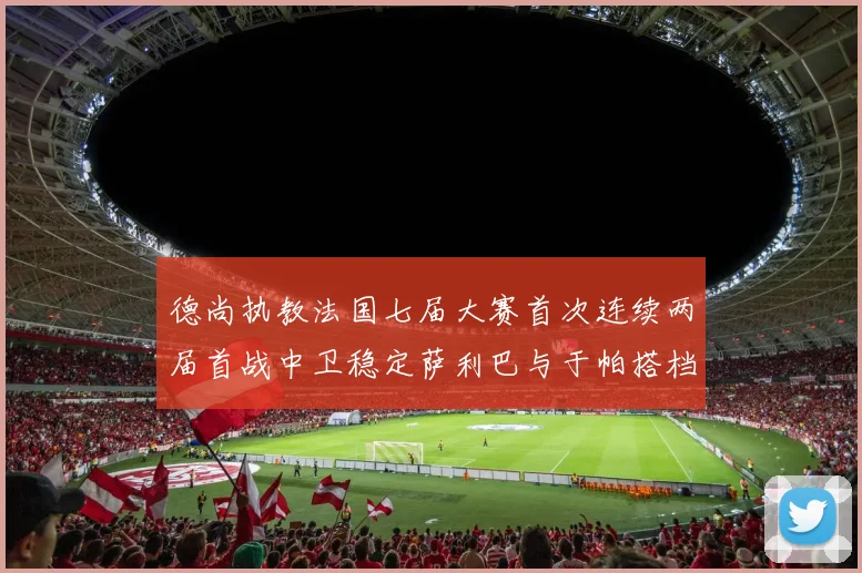 德尚执教法国七届大赛首次连续两届首战中卫稳定萨利巴与于帕搭档