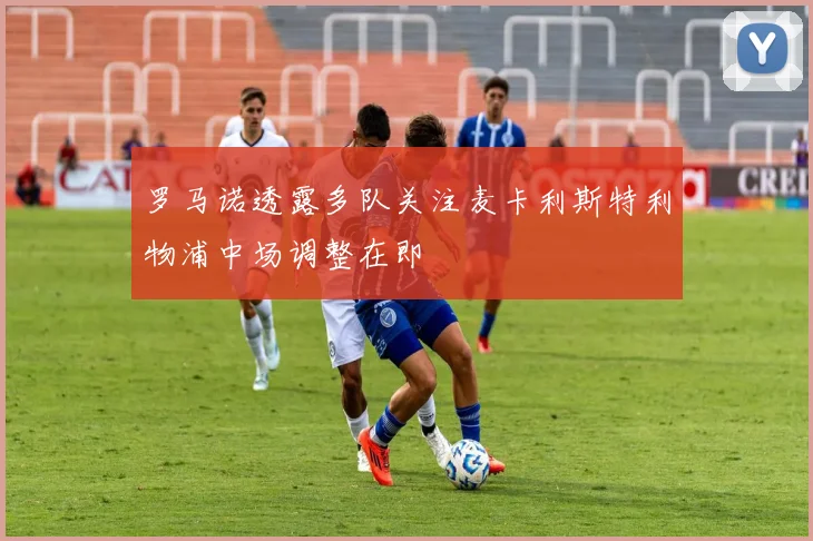 罗马诺透露多队关注麦卡利斯特利物浦中场调整在即