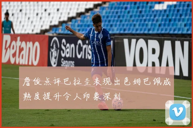 詹俊点评巴拉圭表现出色姆巴佩成熟度提升令人印象深刻