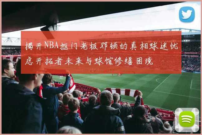 揭开NBA抠门老板邓顿的真相球迷忧虑开拓者未来与球馆修缮困境