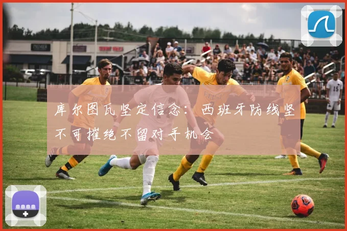 库尔图瓦坚定信念：西班牙防线坚不可摧绝不留对手机会