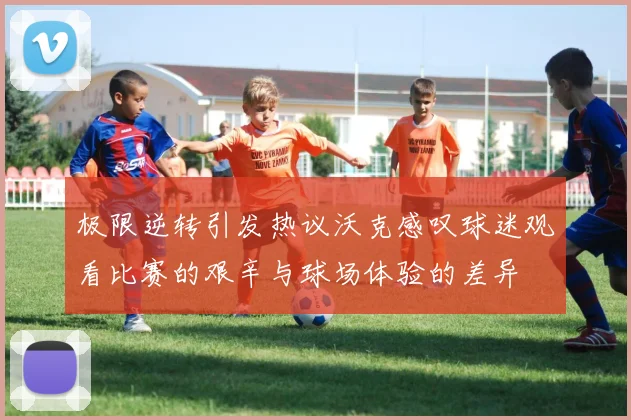 极限逆转引发热议沃克感叹球迷观看比赛的艰辛与球场体验的差异