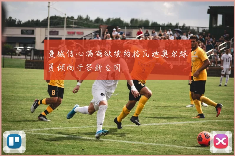 曼城信心满满欲续约格瓦迪奥尔球员倾向于签新合同
