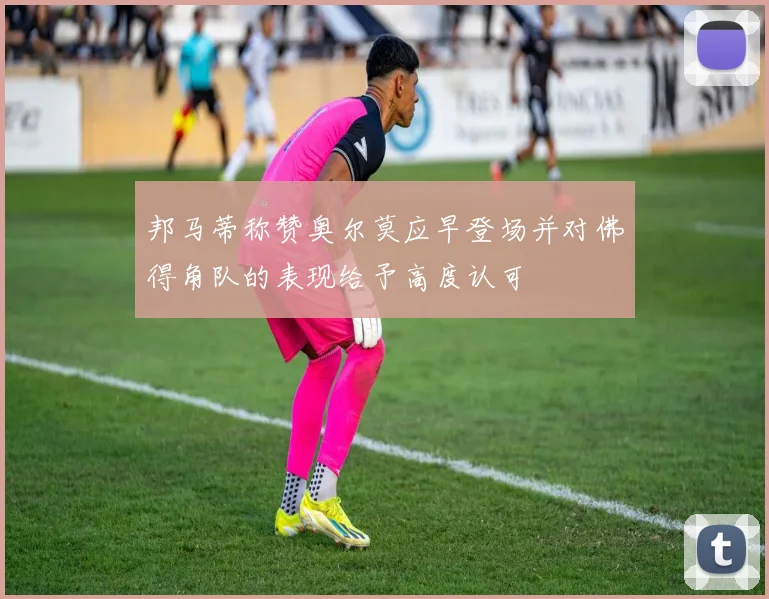 邦马蒂称赞奥尔莫应早登场并对佛得角队的表现给予高度认可