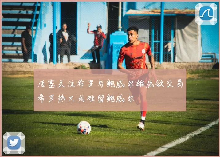 活塞关注希罗与鲍威尔雄鹿欲交易希罗热火或难留鲍威尔