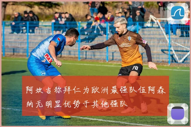 阿坎吉称拜仁为欧洲最强队伍阿森纳无明显优势于其他强队
