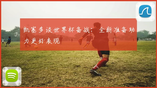 凯塞多谈世界杯备战：全新准备助力更好表现