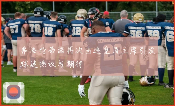 弗洛伦蒂诺再次当选皇马主席引发球迷热议与期待