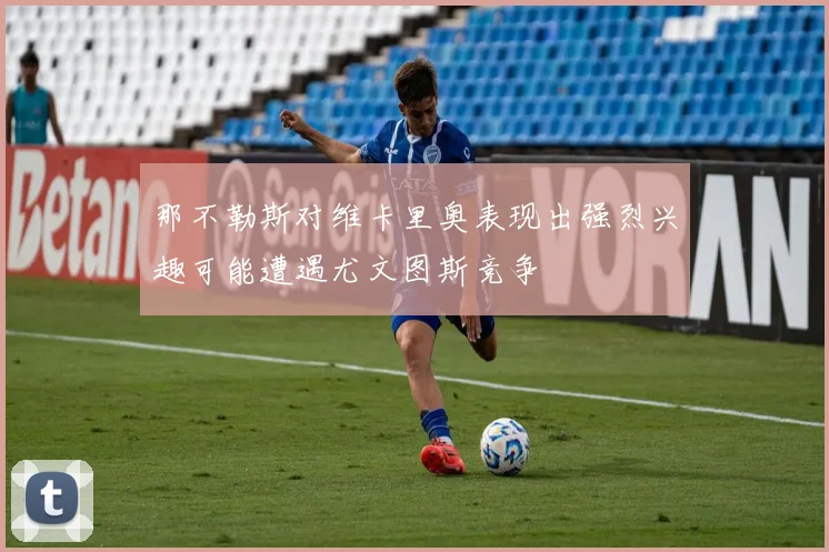 那不勒斯对维卡里奥表现出强烈兴趣可能遭遇尤文图斯竞争