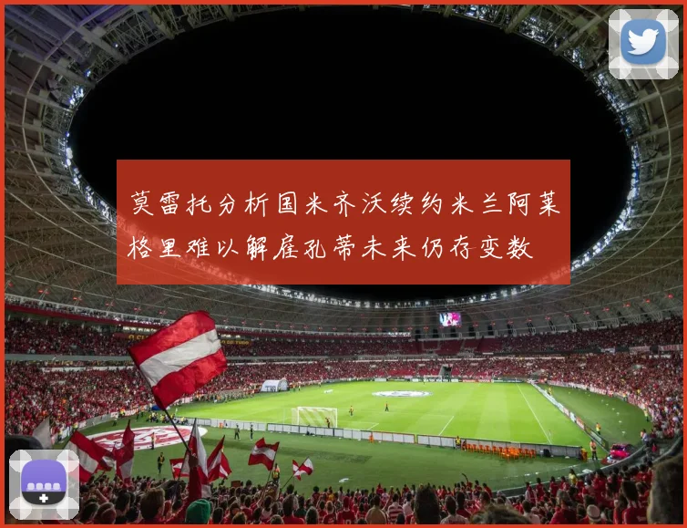 莫雷托分析国米齐沃续约米兰阿莱格里难以解雇孔蒂未来仍存变数