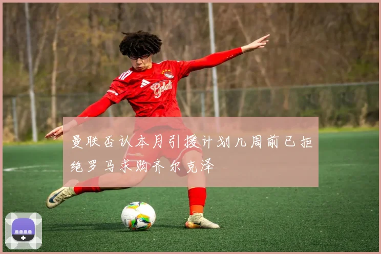 曼联否认本月引援计划几周前已拒绝罗马求购齐尔克泽