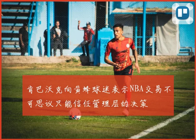 肯巴沃克向黄蜂球迷表示NBA交易不可思议只能信任管理层的决策