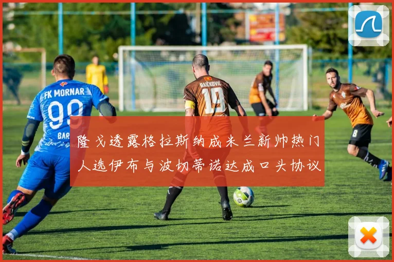 隆戈透露格拉斯纳成米兰新帅热门人选伊布与波切蒂诺达成口头协议
