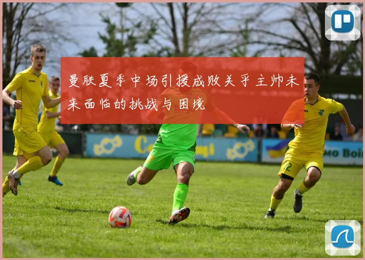 曼联夏季中场引援成败关乎主帅未来面临的挑战与困境