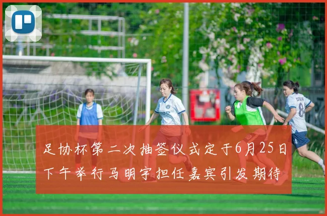 足协杯第二次抽签仪式定于6月25日下午举行马明宇担任嘉宾引发期待