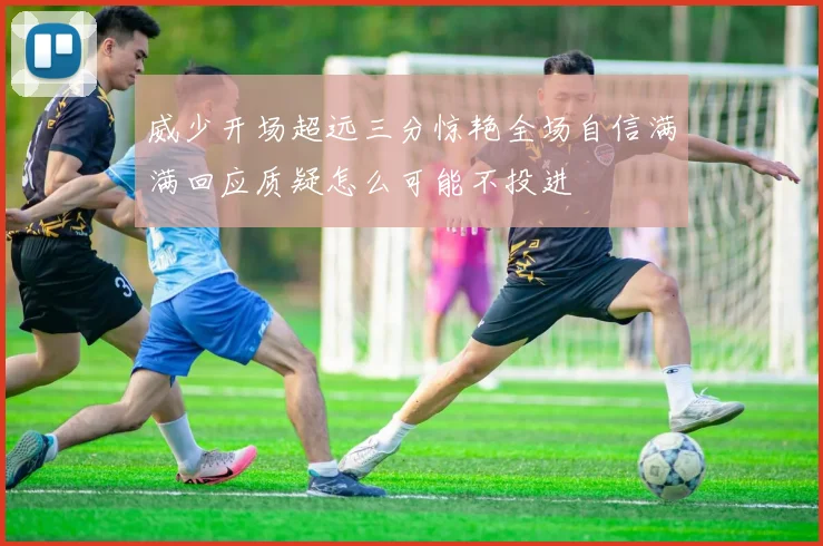 威少开场超远三分惊艳全场自信满满回应质疑怎么可能不投进