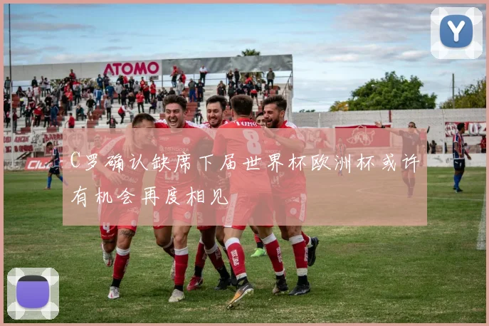 C罗确认缺席下届世界杯欧洲杯或许有机会再度相见