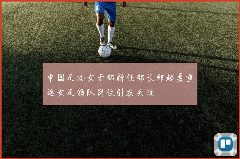 中国足协女子部新任部长郑超勇重返女足领队岗位引发关注