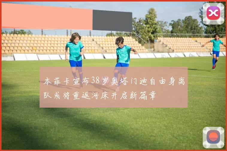 本菲卡宣布38岁奥塔门迪自由身离队或将重返河床开启新篇章